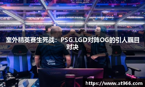 室外精英赛生死战：PSG.LGD对阵OG的引人瞩目对决